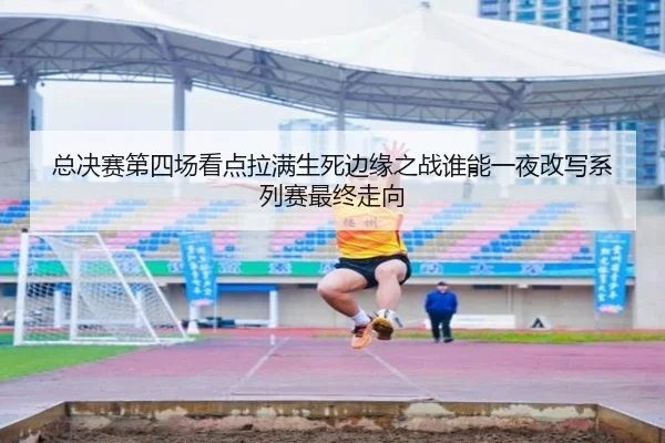 总决赛第四场看点拉满生死边缘之战谁能一夜改写系列赛最终走向